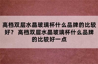 高档双层水晶玻璃杯什么品牌的比较好？ 高档双层水晶玻璃杯什么品牌的比较好一点